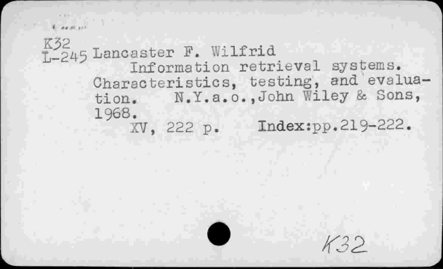 ﻿L-245 Lancaster F. Wilfrid
Information retrieval systems.
Characteristics, testing, and evaluation.	N.Y.a.o.,John Wiley & Sons,
1968.
XV, 222 p.	Index:pp.219-222.
232